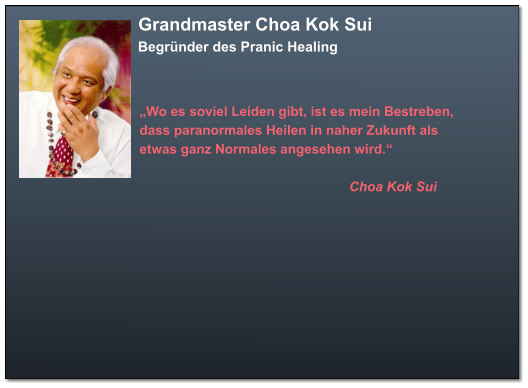 Grandmaster Choa Kok Sui  Begründer des Pranic Healing  „Wo es soviel Leiden gibt, ist es mein Bestreben,  dass paranormales Heilen in naher Zukunft als  etwas ganz Normales angesehen wird.“                                                            Choa Kok Sui