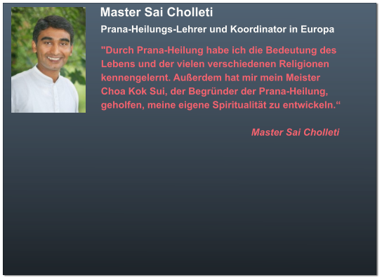 Master Sai Cholleti  Prana-Heilungs-Lehrer und Koordinator in Europa  "Durch Prana-Heilung habe ich die Bedeutung des  Lebens und der vielen verschiedenen Religionen  kennengelernt. Außerdem hat mir mein Meister  Choa Kok Sui, der Begründer der Prana-Heilung,  geholfen, meine eigene Spiritualität zu entwickeln.“                                                         Master Sai Cholleti