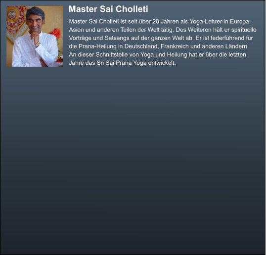 Master Sai Cholleti  Master Sai Cholleti ist seit über 20 Jahren als Yoga-Lehrer in Europa,  Asien und anderen Teilen der Welt tätig. Des Weiteren hält er spirituelle  Vorträge und Satsangs auf der ganzen Welt ab. Er ist federführend für   die Prana-Heilung in Deutschland, Frankreich und anderen Ländern  An dieser Schnittstelle von Yoga und Heilung hat er über die letzten  Jahre das Sri Sai Prana Yoga entwickelt.