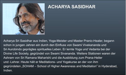 ACHARYA SASIDHAR  Acharya Sri Sasidhar aus Indien, Yoga-Meister und Master Pranic-Healer, begann  schon in jungen Jahren ein durch den Einfluss von Swami Vivekananda und  Sri Aurobindo geprägtes spirituelles Leben. Er lernte Yoga und Vedanta bei der  Divine Life Society, gegründet von Swami Sivananda. Weitere Stationen waren der  Ashram von Sri Ramana Maharishi und die Ausbildung zum Prana-Heiler  und -Lehrer. Heute hält er Meditations- und Yogakurse an der von ihm  gegründeten „SOHAM – School of Higher Awareness and Meditation” in Hyderabad,  Indien.