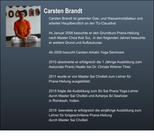 Carsten Brandt  Carsten Brandt ist gelernter Gas- und Wasserinstallateur und  arbeitet Hauptberuflich an der TU-Clausthal.  Im Januar 2008 besuchte er den Grundkurs Prana-Heilung  nach Master Choa Kok Sui,  in den folgenden Jahren besuchte er weitere Grund und Aufbaukurse.  Ab 2009 besucht Carsten Arhatic Yoga Seminare  2010 absolvierte er erfolgreich die 1 Jährige Ausbildung zum Associate Pranic Healer bei Dr. Christa Wirkner Thiel.  2011 wurde er von Master Sai Cholleti zum Lehrer für Prana-Heilung ausgebildet.  2015 folgte die Ausbildung zum Sri Sai Prana Yoga-Lehrer durch Master Sai Cholleti und Acharya Sri Sashidar in Rishikesh, Indien.  2019  beendete er erfolgreich die einjährige Ausbildung zum Lehrer für fortgeschrittene Prana-Heilung  durch Master Sai Cholleti