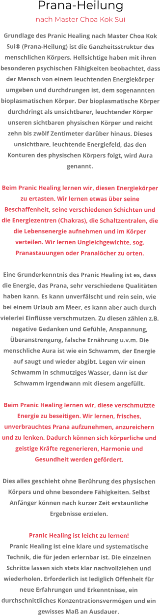Prana-Heilung nach Master Choa Kok Sui Grundlage des Pranic Healing nach Master Choa Kok Sui® (Prana-Heilung) ist die Ganzheitsstruktur des menschlichen Körpers. Hellsichtige haben mit ihren besonderen psychischen Fähigkeiten beobachtet, dass der Mensch von einem leuchtenden Energiekörper umgeben und durchdrungen ist, dem sogenannten bioplasmatischen Körper. Der bioplasmatische Körper durchdringt als unsichtbarer, leuchtender Körper unseren sichtbaren physischen Körper und reicht zehn bis zwölf Zentimeter darüber hinaus. Dieses unsichtbare, leuchtende Energiefeld, das den Konturen des physischen Körpers folgt, wird Aura genannt.   Beim Pranic Healing lernen wir, diesen Energiekörper zu ertasten. Wir lernen etwas über seine Beschaffenheit, seine verschiedenen Schichten und die Energiezentren (Chakras), die Schaltzentralen, die die Lebensenergie aufnehmen und im Körper verteilen. Wir lernen Ungleichgewichte, sog. Pranastauungen oder Pranalöcher zu orten.  Eine Grunderkenntnis des Pranic Healing ist es, dass die Energie, das Prana, sehr verschiedene Qualitäten haben kann. Es kann unverfälscht und rein sein, wie bei einem Urlaub am Meer, es kann aber auch durch vielerlei Einflüsse verschmutzen. Zu diesen zählen z.B. negative Gedanken und Gefühle, Anspannung, Überanstrengung, falsche Ernährung u.v.m. Die menschliche Aura ist wie ein Schwamm, der Energie auf saugt und wieder abgibt. Legen wir einen Schwamm in schmutziges Wasser, dann ist der Schwamm irgendwann mit diesem angefüllt.  Beim Pranic Healing lernen wir, diese verschmutzte Energie zu beseitigen. Wir lernen, frisches, unverbrauchtes Prana aufzunehmen, anzureichern und zu lenken. Dadurch können sich körperliche und geistige Kräfte regenerieren, Harmonie und Gesundheit werden gefördert.  Dies alles geschieht ohne Berührung des physischen Körpers und ohne besondere Fähigkeiten. Selbst Anfänger können nach kurzer Zeit erstaunliche Ergebnisse erzielen.  Pranic Healing ist leicht zu lernen! Pranic Healing ist eine klare und systematische Technik, die für jeden erlernbar ist. Die einzelnen Schritte lassen sich stets klar nachvollziehen und wiederholen. Erforderlich ist lediglich Offenheit für neue Erfahrungen und Erkenntnisse, ein durchschnittliches Konzentrationsvermögen und ein gewisses Maß an Ausdauer.