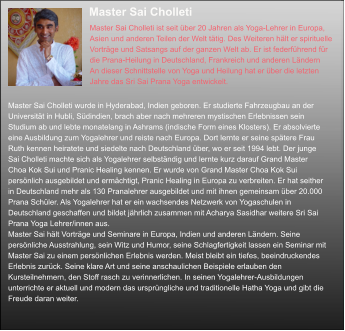 Master Sai Cholleti  Master Sai Cholleti ist seit über 20 Jahren als Yoga-Lehrer in Europa,  Asien und anderen Teilen der Welt tätig. Des Weiteren hält er spirituelle  Vorträge und Satsangs auf der ganzen Welt ab. Er ist federführend für   die Prana-Heilung in Deutschland, Frankreich und anderen Ländern  An dieser Schnittstelle von Yoga und Heilung hat er über die letzten  Jahre das Sri Sai Prana Yoga entwickelt.  Master Sai Cholleti wurde in Hyderabad, Indien geboren. Er studierte Fahrzeugbau an der  Universität in Hubli, Südindien, brach aber nach mehreren mystischen Erlebnissen sein  Studium ab und lebte monatelang in Ashrams (indische Form eines Klosters). Er absolvierte  eine Ausbildung zum Yogalehrer und reiste nach Europa. Dort lernte er seine spätere Frau  Ruth kennen heiratete und siedelte nach Deutschland über, wo er seit 1994 lebt. Der junge  Sai Cholleti machte sich als Yogalehrer selbständig und lernte kurz darauf Grand Master  Choa Kok Sui und Pranic Healing kennen. Er wurde von Grand Master Choa Kok Sui  persönlich ausgebildet und ermächtigt, Pranic Healing in Europa zu verbreiten. Er hat seither  in Deutschland mehr als 130 Pranalehrer ausgebildet und mit ihnen gemeinsam über 20.000  Prana Schüler. Als Yogalehrer hat er ein wachsendes Netzwerk von Yogaschulen in  Deutschland geschaffen und bildet jährlich zusammen mit Acharya Sasidhar weitere Sri Sai  Prana Yoga Lehrer/innen aus.  Master Sai hält Vorträge und Seminare in Europa, Indien und anderen Ländern. Seine  persönliche Ausstrahlung, sein Witz und Humor, seine Schlagfertigkeit lassen ein Seminar mit  Master Sai zu einem persönlichen Erlebnis werden. Meist bleibt ein tiefes, beeindruckendes  Erlebnis zurück. Seine klare Art und seine anschaulichen Beispiele erlauben den  Kursteilnehmern, den Stoff rasch zu verinnerlichen. In seinen Yogalehrer-Ausbildungen  unterrichte er aktuell und modern das ursprüngliche und traditionelle Hatha Yoga und gibt die  Freude daran weiter.