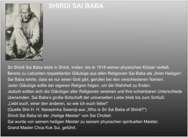 SHIRDI SAI BABA  Sri Shirdi Sai Baba lebte in Shirdi, Indien, bis er 1918 seinen physischen Körper verließ. Bereits zu Lebzeiten respektierten Gläubige aus allen Religionen Sai Baba als „ihren Heiligen“. Sai Baba lehrte, dass es nur einen Gott gibt, gerufen bei den verschiedenen Namen.  Jeder Gläubige sollte der eigenen Religion folgen, um die Wahrheit zu finden.  Jedoch sollten sich die Gläubiger aller Religionen vereinen und ihre scheinbaren Unterschiede überwinden. Sai Baba’s große Botschaft der universellen Liebe blieb bis zum Schluß: „Liebt euch, einer den anderen, so wie ich euch liebe!“  (Quelle Shri H. H. Narasimha Swamiji aus „Who is Sri Sai Baba of Shirdi?“) Shirdi Sai Baba ist der „Heilige Meister“ von Sai Cholleti.  Sai wurde von seinem heiligen Meister zu seinem physischen spirituellen Meister, Grand Master Choa Kok Sui, geführt.
