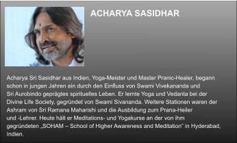 ACHARYA SASIDHAR  Acharya Sri Sasidhar aus Indien, Yoga-Meister und Master Pranic-Healer, begann  schon in jungen Jahren ein durch den Einfluss von Swami Vivekananda und  Sri Aurobindo geprägtes spirituelles Leben. Er lernte Yoga und Vedanta bei der  Divine Life Society, gegründet von Swami Sivananda. Weitere Stationen waren der  Ashram von Sri Ramana Maharishi und die Ausbildung zum Prana-Heiler  und -Lehrer. Heute hält er Meditations- und Yogakurse an der von ihm  gegründeten „SOHAM – School of Higher Awareness and Meditation” in Hyderabad,  Indien.